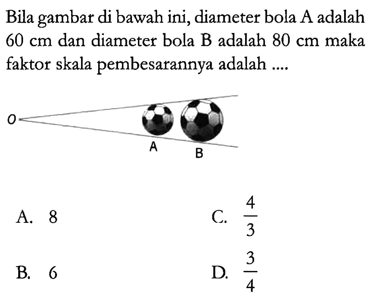 Bila gambar di bawah ini, diameter bola A adalah 60 cm dan diameter bola B adalah 80 cm maka faktor skala pembesarannya adalah ....
O A B
A. 8 C.  4/3 
B. 6 D.  3/4 