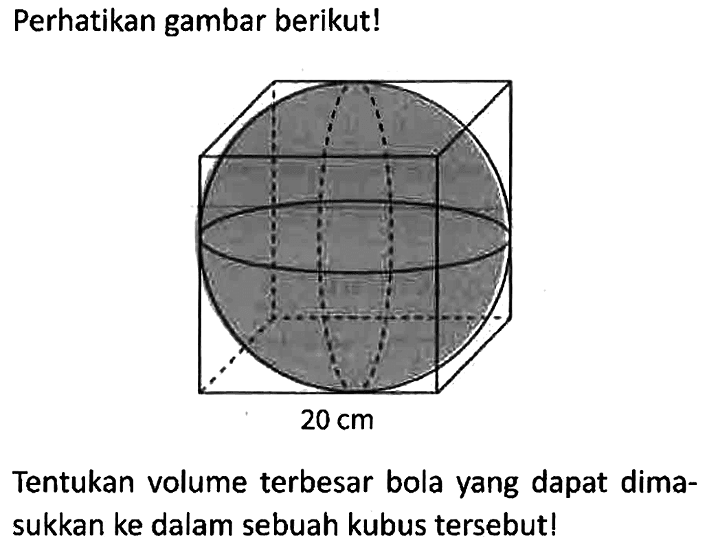 Perhatikan gambar berikut!
20 cm
Tentukan volume terbesar bola yang dapat dimasukkan ke dalam sebuah kubus tersebut!