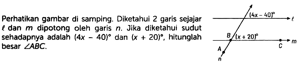 Perhatikan gambar di samping. Diketahui 2 garis sejajar l dan m dipotong oleh garis n. Jika diketahui sudut sehadapnya adalah (4x - 40) dan (x + 20), hitunglah besar sudut ABC.
A B C l m (4x - 40) (x + 20)