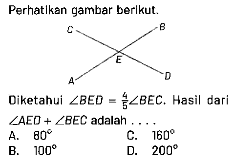 Perhatikan gambar berikut. C A E B D 
Diketahui sudut BED=4/5 sudut BEC. Hasil dari sudut AED + sudut BEC adalah ...
A. 80 C. 160 B. 100 D. 200 