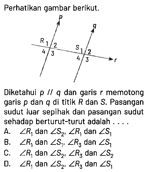 Perhatikan gambar berikut.
p q r R1 2 3 4 S1 2 3 4 
Diketahui p // q dan garis r memotong garis p dan q di titik R dan S. Pasangan sudut luar sepihak dan pasangan sudut sehadap berturut-turut adalah ....
A. sudut R1 dan sudut S2, sudut R1 dan sudut S1 
B. sudut R1 dan sudut S1, sudut R3 dan sudut S1 
C. sudut R1 dan sudut S2, sudut R3 dan sudut S2 
D. sudut R1 dan sudut S2, sudut R3 dan sudut S1