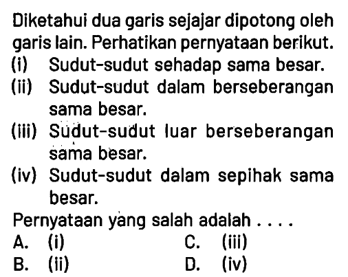 Diketahui dua garis sejajar dipotong oleh garis lain. Perhatikan pernyataan berikut.
(i) Sudut-sudut sehadap sama besar.
(ii) Sudut-sudut dalam berseberangan sama besar.
(iii) Sudut-sudut luar berseberangan sama besar.
(iv) Sudut-sudut dalam sepihak sama besar.
Pernyataan yang salah adalah ....
A. (i) C. (iii)
B. (ii) D. (iv)