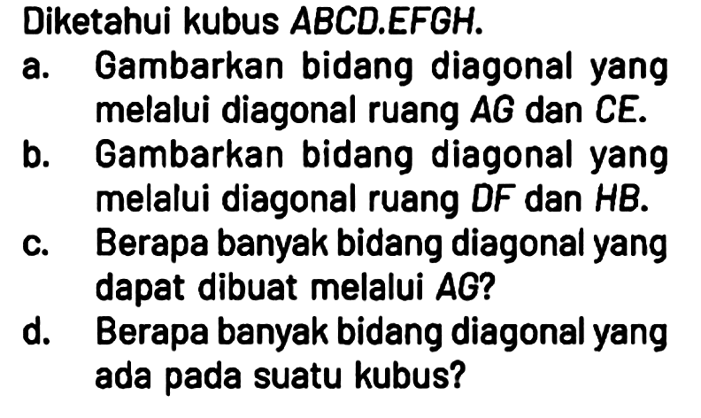 Diketahui kubus ABCD.EFGH.
a. Gambarkan bidang diagonal yang melalui diagonal ruang AG dan CE.
b. Gambarkan bidang diagonal yang melalui diagonal ruang DF dan HB.
c. Berapa banyak bidang diagonal yang dapat dibuat melalui AG?
d. Berapa banyak bidang diagonal yang ada pada suatu kubus? 