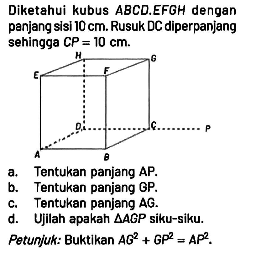 Diketahui kubus ABCD.EFGH dengan panjang sisi 10 cm. Rusuk DC diperpanjang sehingga CP = 10 cm.
a. Tentukan panjang AP.
b. Tentukan panjang GP.
c. Tentukan panjang AG.
d. Ujilah apakah segitiga AGP siku-siku.
Petunjuk: Buktikan  AG^2 + GP^2 = AP^2.