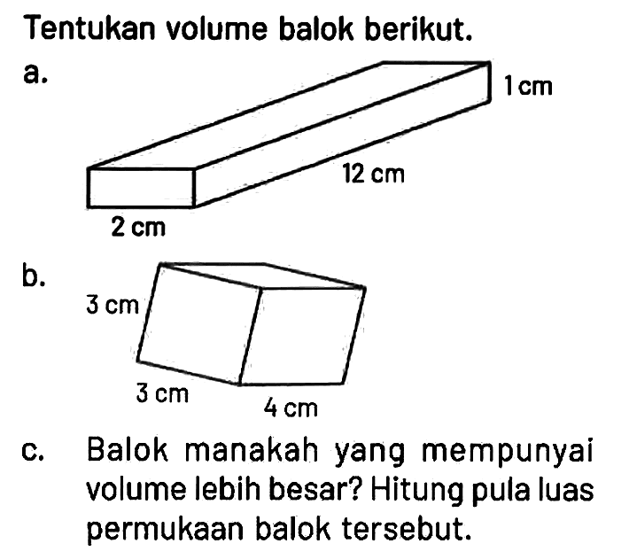 Tentukan volume balok berikut.
a. 2 cm 12 cm 1 cm 
b. 3 cm 3 cm 4 cm 
c. Balok manakah yang mempunyai volume lebih besar? Hitung pula luas permukaan balok tersebut. 
