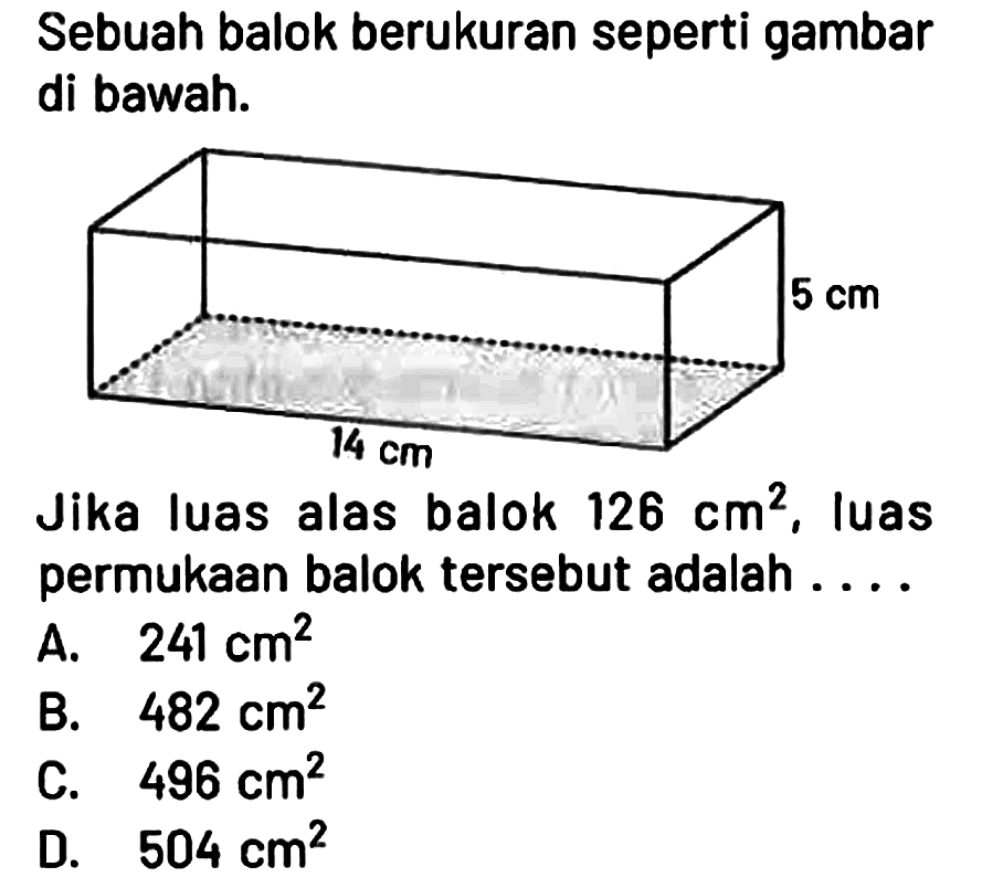 Sebuah balok berukuran seperti gambar di bawah.
5 cm 14 cm 
Jika luas alas balok 126 cm^2, luas permukaan balok tersebut adalah ....
A. 241 cm^2 
B. 482 cm^2 
C. 496 cm^2 
D. 504 cm^2