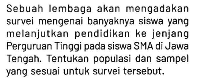 Sebuah lembaga akan mengadakan survei mengenai banyaknya siswa yang melanjutkan pendidikan ke jenjang Perguruan Tinggi pada siswa SMA di Jawa Tengah. Tentukan populasi dan sampel yang sesuai untuk survei tersebut.