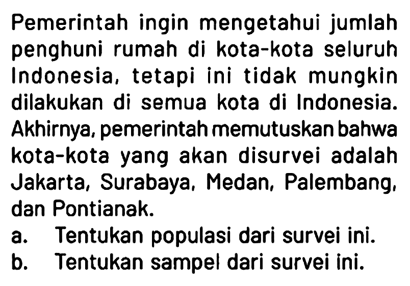 Pemerintah ingin mengetahui jumlah penghuni rumah di kota-kota seluruh Indonesia, tetapi ini tidak mungkin dilakukan di semua kota di Indonesia. Akhirnya, pemerintah memutuskan bahwa kota-kota yang akan disurvei adalah Jakarta, Surabaya, Medan, Palembang, dan Pontianak.
a. Tentukan populasi dari survei ini.
b. Tentukan sampel dari survei ini.