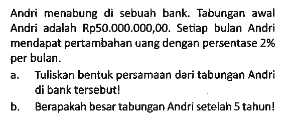 Andri menabung di sebuah bank. Tabungan awal Andri adalah Rp50.000.000,00. Setiap bulan Andri mendapat pertambahan uang dengan persentase 2 % per bulan.
a. Tuliskan bentuk persamaan dari tabungan Andri di bank tersebut!
b. Berapakah besar tabungan Andri setelah 5 tahun!