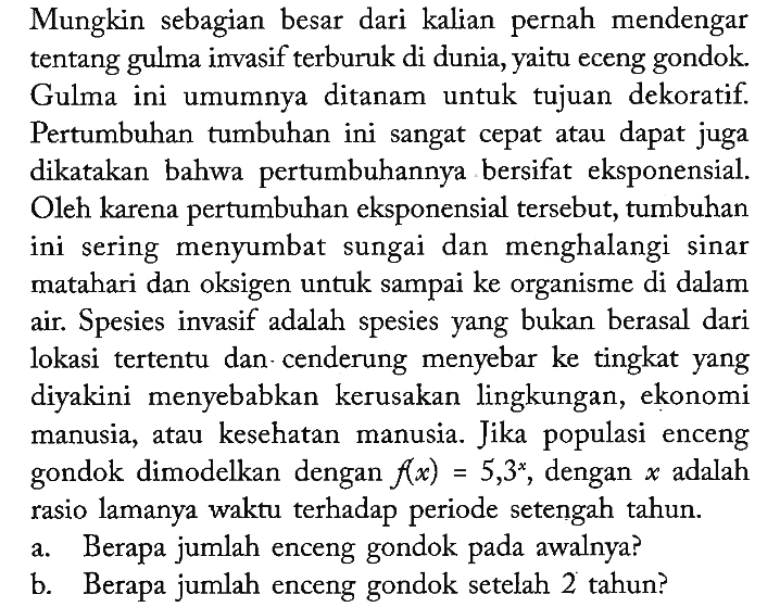 Mungkin sebagian besar dari kalian pernah mendengar tentang gulma invasif terburuk di dunia, yaitu eceng gondok. Gulma ini umumnya ditanam untuk tujuan dekoratif. Pertumbuhan tumbuhan ini sangat cepat atau dapat juga dikatakan bahwa pertumbuhannya bersifat eksponensial. Oleh karena pertumbuhan eksponensial tersebut, tumbuhan ini sering menyumbat sungai dan menghalangi sinar matahari dan oksigen untuk sampai ke organisme di dalam air. Spesies invasif adalah spesies yang bukan berasal dari lokasi tertentu dan-cenderung menyebar ke tingkat yang diyakini menyebabkan kerusakan lingkungan, ekonomi manusia, atau kesehatan manusia. Jika populasi enceng gondok dimodelkan dengan f(x)=5,3^x, dengan x adalah rasio lamanya waktu terhadap periode setengah tahun.
a. Berapa jumlah enceng gondok pada awalnya?
b. Berapa jumlah enceng gondok setelah 2 tahun?