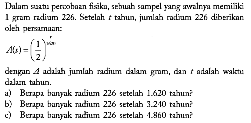 Dalam suatu percobaan fisika, sebuah sampel yang awalnya memiliki 1 gram radium 226. Setelah t tahun, jumlah radium 226 diberikan oleh persamaan:

A(t)=(1/2)^(t/1620)

dengan  A  adalah jumlah radium dalam gram, dan  t  adalah waktu dalam tahun.
a) Berapa banyak radium 226 setelah 1.620 tahun?
b) Berapa banyak radium 226 setelah 3.240 tahun?
c) Berapa banyak radium 226 setelah 4.860 tahun?