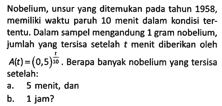 Nobelium, unsur yang ditemukan pada tahun 1958, memiliki waktu paruh 10 menit dalam kondisi tertentu. Dalam sampel mengandung 1 gram nobelium, jumlah yang tersisa setelah t menit diberikan oleh A(t)=(0,5)^(t/10). Berapa banyak nobelium yang tersisa setelah:
a. 5 menit, dan
b. 1 jam?