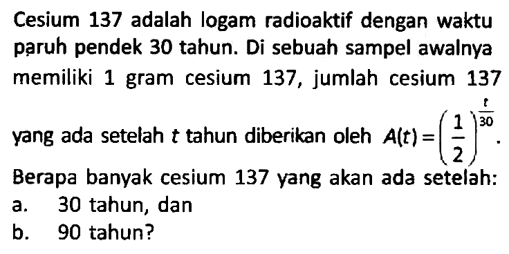 Cesium 137 adalah logam radioaktif dengan waktu paruh pendek 30 tahun. Di sebuah sampel awalnya memiliki 1 gram cesium 137, jumlah cesium 137 yang ada setelah t tahun diberikan oleh A(t) = (1/2)^(1/30). Berapa banyak cesium 137 yang akan ada setelah:
a. 30 tahun, dan
b. 90 tahun?