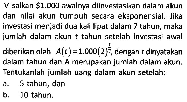 Misalkan $ 1.000 awalnya diinvestasikan dalam akun dan nilai akun tumbuh secara eksponensial. Jika investasi menjadi dua kali lipat dalam 7 tahun, maka jumlah dalam akun t tahun setelah investasi awal diberikan oleh A(t)=1.000(2)^(t/7), dengan t dinyatakan dalam tahun dan A merupakan jumlah dalam akun. Tentukanlah jumlah uang dalam akun setelah:
a. 5 tahun, dan
b. 10 tahun.