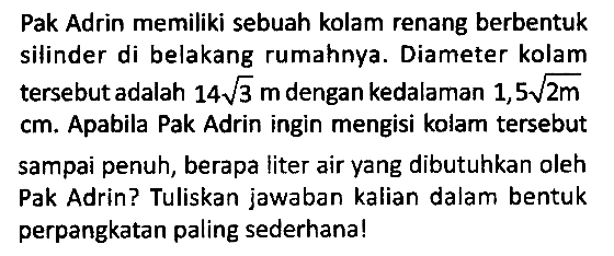 Pak Adrin memiliki sebuah kolam renang berbentuk silinder di belakang rumahnya. Diameter kolam tersebut adalah 14 akar(3) m dengan kedalaman 1,5 akar(2m) cm. Apabila Pak Adrin ingin mengisi kolam tersebut sampai penuh, berapa liter air yang dibutuhkan oleh Pak Adrin? Tuliskan jawaban kalian dalam bentuk perpangkatan paling sederhana!