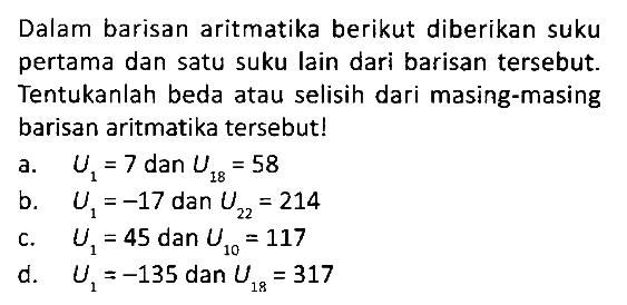 Dalam barisan aritmatika berikut diberikan suku pertama dan satu suku lain dari barisan tersebut. Tentukanlah beda atau selisih dari masing-masing barisan aritmatika tersebut!
a. U1 = 7 dan U18 = 58 
b. U1 = -17 dan U22 = 214 
c. U1 = 45 dan U10 = 117 
d. U1 = -135 dan U18 = 317