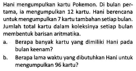 Hani mengumpulkan kartu Pokemon. Di bulan pertama, ia mengumpulkan 12 kartu. Hani berencana untuk mengumpulkan 7 kartu tambahan setiap bulan. Jumlah total kartu dalam koleksinya setiap bulan membentuk barisan aritmatika.
a. Berapa banyak kartu yang dimiliki Hani pada bulan keenam?
b. Berapa lama waktu yang dibutuhkan Hani untuk mengumpulkan 96 kartu?