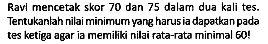 Ravi mencetak skor 70 dan 75 dalam dua kali tes. Tentukaniah nilai minimum yang harus ia dapatkan pada tes ketiga agar ia memiliki nilai rata-rata minimal 60!