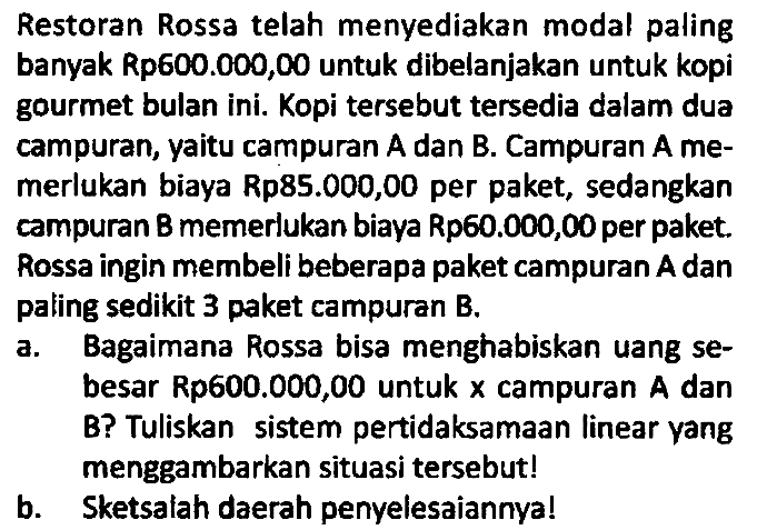 Restoran Rossa telah menyediakan modal paling banyak Rp600.000,00 untuk dibelanjakan untuk kopi gourmet bulan ini. Kopi tersebut tersedia dalam dua campuran, yaitu campuran A dan B. Campuran A memerlukan biaya Rp85.000,00 per paket, sedangkan campuran B memerlukan biaya Rp60.000,00 per paket. Rossa ingin membeli beberapa paket campuran A dan paling sedikit 3 paket campuran B.
a. Bagaimana Rossa bisa menghabiskan uang sebesar Rp600.000,00 untuk x campuran A dan B? Tuliskan sistem pertidaksamaan linear yang menggambarkan situasi tersebut!
b. Sketsalah daerah penyelesaiannya!