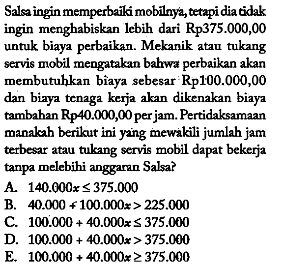 Salsa ingin memperbaiki mobilnya, tetapi dia tidak ingin menghabiskan lebih dari Rp 375.000,00 untuk biaya perbaikan. Mekanik atau tukang servis mobil mengatakan bahwa perbaikan akan membutuhkan biaya sebesar Rp 100.000,00 dan biaya tenaga kerja akan dikenakan biaya tambahan Rp 40.000,00 per jam. Pertidaksamaan manakah berikut ini yang mewakili jumlah jam terbesar atau tukang servis mobil dapat bekerja tanpa melebihi anggaran Salsa?
A. 140.000 x <= 375.000 B. 40.000 + 100.000 x>225.000 C. 100.000 + 40.000 x <= 375.000 D. 100.000 + 40.000 x>375.000 E. 100.000 + 40.000 x >= 375.000