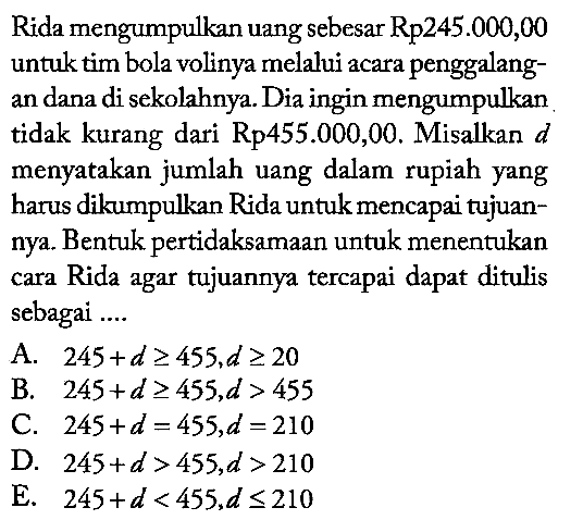 Rida mengumpulkan uang sebesar Rp245.000,00 untuk tim bola volinya melalui acara penggalangan dana di sekolahnya. Dia ingin mengumpulkan tidak kurang dari Rp455.000,00. Misalkan d menyatakan jumlah uang dalam rupiah yang harus dikumpulkan Rida untuk mencapai tujuannya. Bentuk pertidaksamaan untuk menentukan cara Rida agar tujuannya tercapai dapat ditulis sebagai ....