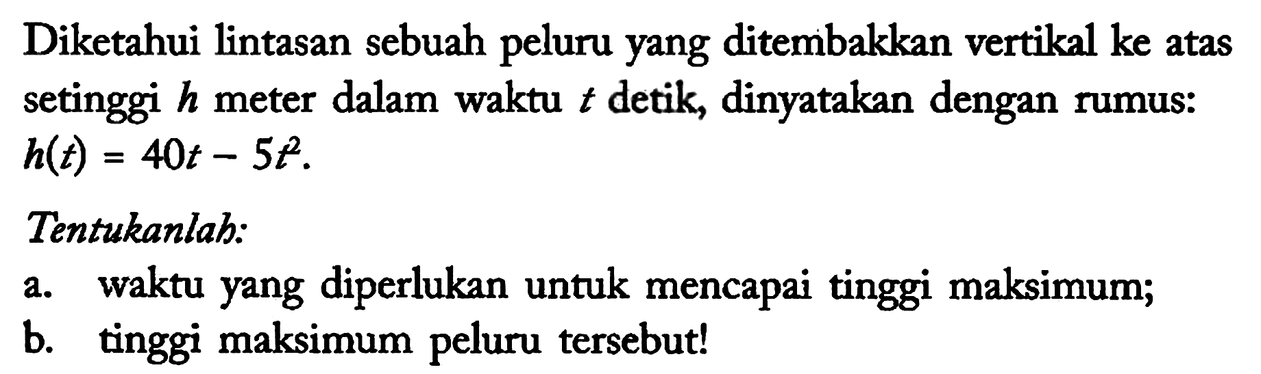 Diketahui lintasan sebuah peluru yang ditembakkan vertikal ke atas setinggi h meter dalam waktu t detik, dinyatakan dengan rumus: h(t)=40t - 5t^2 Tentukanlah:
a. waktu yang diperlukan untuk mencapai tinggi maksimum;
b. tinggi maksimum peluru tersebut! 