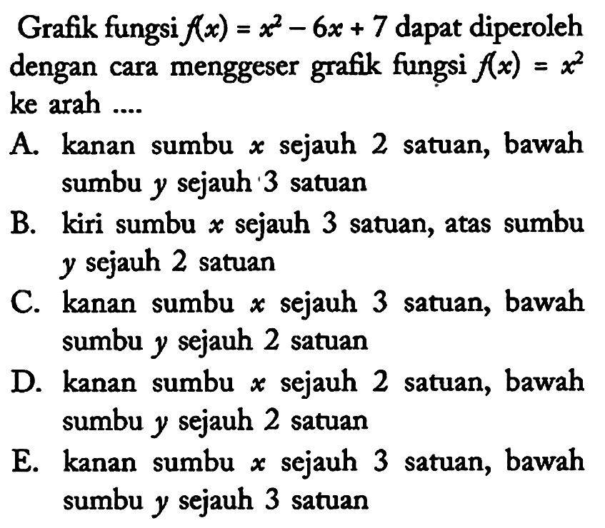 Grafik fungsi f(x)=x^2 - 6x + 7 dapat diperoleh dengan cara menggeser grafik fungsi f(x)=x^2 ke arah ....
A. kanan sumbu x sejauh 2 satuan, bawah sumbu y sejauh 3 satuan
B. kiri sumbu x sejauh 3 satuan, atas sumbu y sejauh 2 satuan
C. kanan sumbu x sejauh 3 satuan, bawah sumbu y sejauh 2 satuan
D. kanan sumbu x sejauh 2 satuan, bawah sumbu y sejauh 2 satuan
E. kanan sumbu x sejauh 3 satuan, bawah sumbu y sejauh 3 satuan 