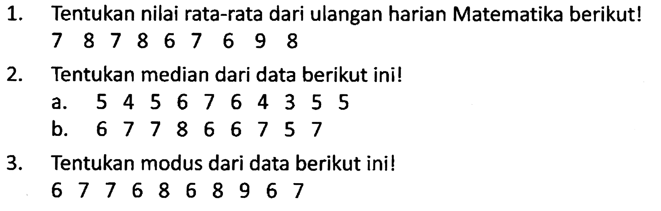 1. Tentukan nilai rata-rata dari ulangan harian Matematika berikut! 7 8 7 8 6 7 6 9 8

2. Tentukan median dari data berikut ini!
a. 5 4 5 6 7 6 4 3 5 5 
b. 6 7 7 8 8 6 6 7 5 7

3. Tentukan modus dari data berikut ini!
6 7 7 6 8 6 8 9 6 7 