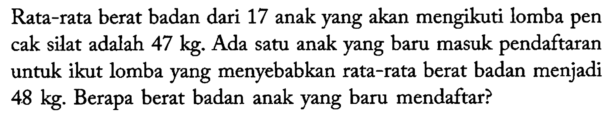 Rata-rata berat badan dari 17 anak yang akan mengikuti lomba pen cak silat adalah 47 kg. Ada satu anak yang baru masuk pendaftaran untuk ikut lomba yang menyebabkan rata-rata berat badan menjadi 48 kg. Berapa berat badan anak yang baru mendaftar?