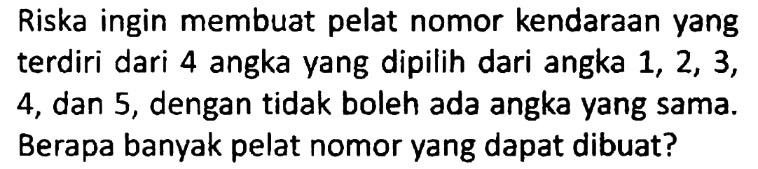 Riska ingin membuat pelat nomor kendaraan yang terdiri dari 4 angka yang dipilih dari angka 1, 2, 3, 4, dan 5, dengan tidak boleh ada angka yang sama. Berapa banyak pelat nomor yang dapat dibuat?