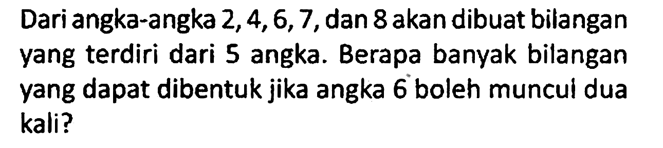 Dari angka-angka 2, 4,6, 7, dan 8 akan dibuat bilangan yang terdiri dari 5 angka. Berapa banyak bilangan yang dapat dibentuk jika angka 6 boleh muncui dua kali?