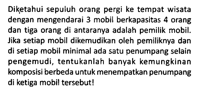 Diketahui sepuluh orang pergi ke tempat wisata dengan mengendarai 3 mobil berkapasitas 4 orang dan tiga orang di antaranya adalah pemilik mobil. Jika setiap mobil dikemudikan oleh pemiliknya dan di setiap mobil minimal ada satu penumpang selain pengemudi, tentukanlah banyak kemungkinan komposisi berbeda untuk menempatkan penumpang di ketiga mobil tersebut!