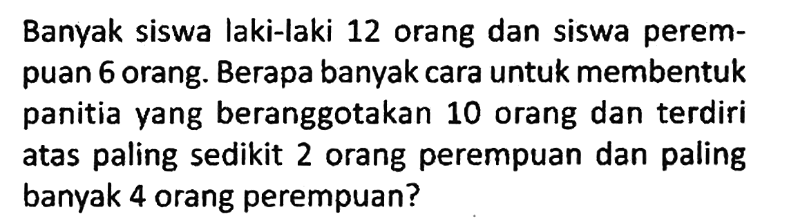 Banyak siswa laki-laki 12 orang dan siswa perempuan 6 orang. Berapa banyak cara untuk membentuk panitia yang beranggotakan 10 orang dan terdiri atas paling sedikit 2 orang perempuan dan paling banyak 4 orang perempuan?