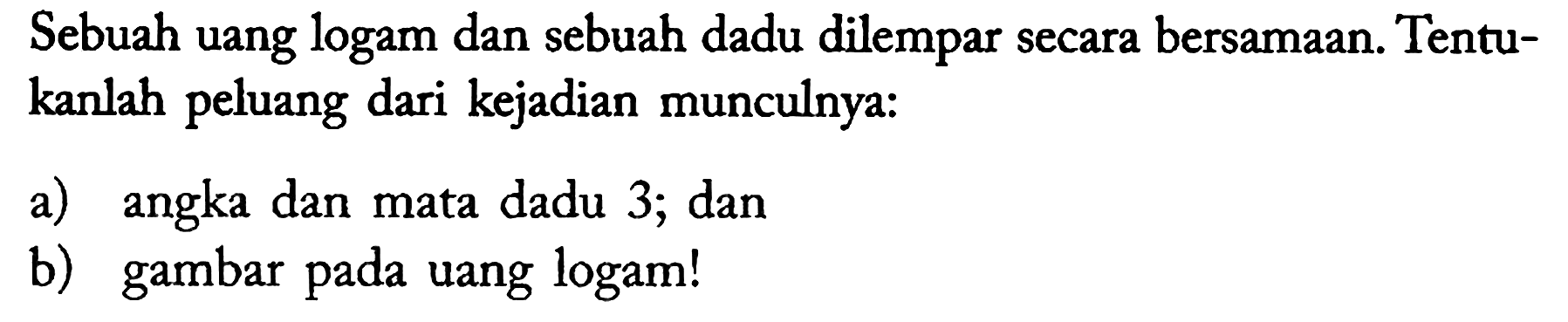 Sebuah uang logam dan sebuah dadu dilempar secara bersamaan. Tentukanlah peluang dari kejadian munculnya:
a) angka dan mata dadu 3; dan
b) gambar pada uang logam!