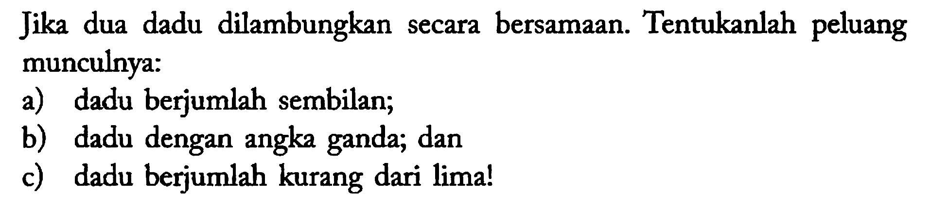 Jika dua dadu dilambungkan secara bersamaan. Tentukanlah peluang munculnya:
a) dadu berjumlah sembilan;
b) dadu dengan angka ganda; dan
c) dadu berjumlah kurang dari lima!