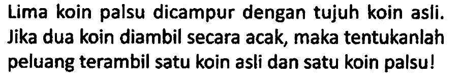 Lima koin palsu dicampur dengan tujuh koin asli. Jika dua koin diambil secara acak, maka tentukanlah peluang terambil satu koin asli dan satu koin palsu!