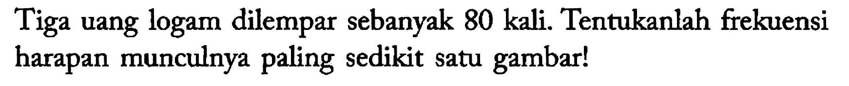 Tiga uang logam dilempar sebanyak 80 kali. Tentukanlah frekuensi harapan munculnya paling sedikit satu gambar!