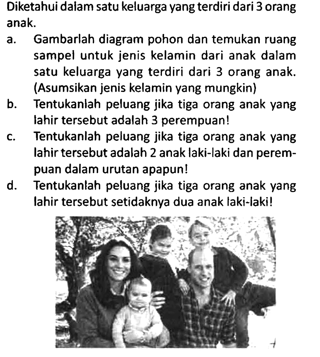 Diketahui dalam satu keluarga yang terdiri dari 3 orang anak.
a. Gambarlah diagram pohon dan temukan ruang sampel untuk jenis kelamin dari anak dalam satu keluarga yang terdiri dari 3 orang anak. (Asumsikan jenis kelamin yang mungkin)
b. Tentukanlah peluang jika tiga orang anak yang lahir tersebut adalah 3 perempuan!
c. Tentukanlah peluang jika tiga orang anak yang lahir tersebut adalah 2 anak laki-laki dan perempuan dalam urutan apapun!
d. Tentukanlah peluang jika tiga orang anak yang lahir tersebut setidaknya dua anak laki-laki!