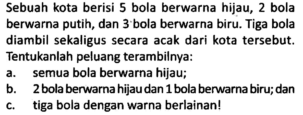 Sebuah kota berisi 5 bola berwarna hijau, 2 bola berwarna putih, dan 3 bola berwarna biru. Tiga bola diambil sekaligus secara acak dari kota tersebut. Tentukanlah peluang terambilnya:
a. semua bola berwarna hijau;
b. 2 bola berwarna hijau dan 1 bola berwarna biru; dan
c. tiga bola dengan warna berlainan!