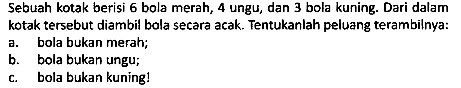 Sebuah kotak berisi 6 bola merah, 4 ungu, dan 3 bola kuning. Dari dalam kotak tersebut diambil bola secara acak. Tentukanlah peluang terambilnya:
a. bola bukan merah;
b. bola bukan ungu;
c. bola bukan kuning! 