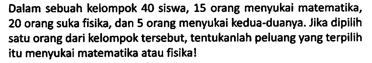 Dalam sebuah kelompok 40 siswa, 15 orang menyukai matematika, 20 orang suka fisika, dan 5 orang menyukai kedua-duanya. Jika dipilih satu orang dari kelompok tersebut, tentukanlah peluang yang terpilih itu menyukai matematika atau fisika!