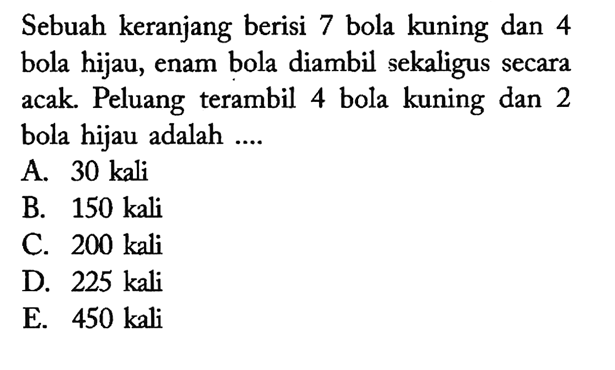 Sebuah keranjang berisi 7 bola kuning dan 4 bola hijau, enam bola diambil sekaligus secara acak. Peluang terambil 4 bola kuning dan 2 bola hijau adalah ....