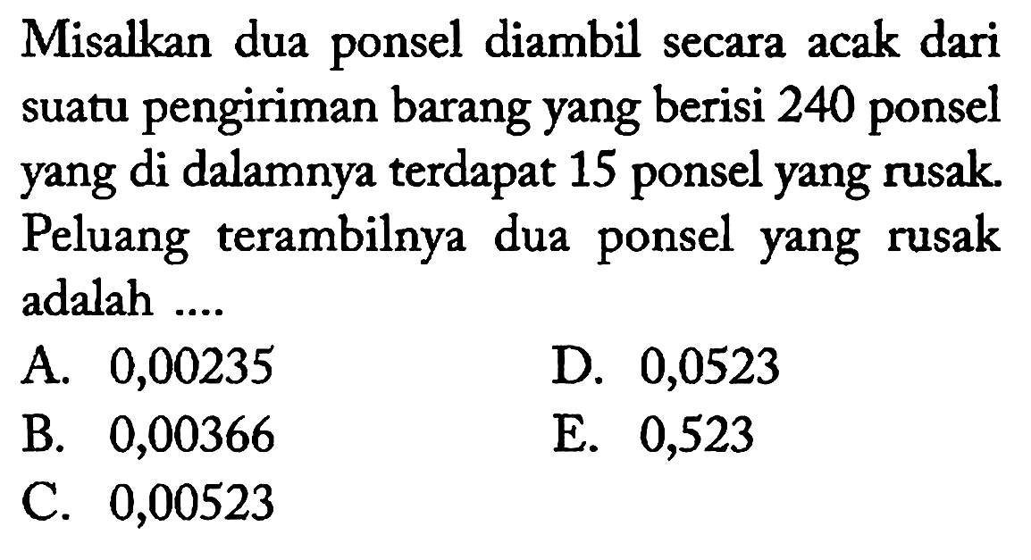 Misalkan dua ponsel diambil secara acak dari suatu pengiriman barang yang berisi 240 ponsel yang di dalamnya terdapat 15 ponsel yang rusak. Peluang terambilnya dua ponsel yang rusak adalah
