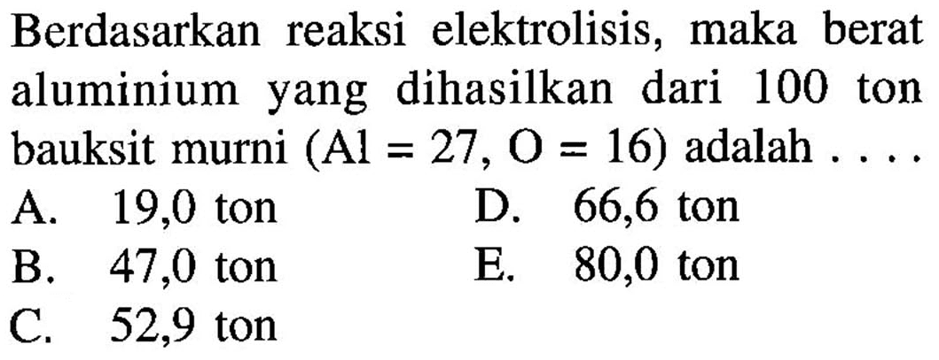 Berdasarkan reaksi elektrolisis, maka berat aluminium yang dihasilkan dari 100 ton bauksit murni  (Al=27, O=16)  adalah ...
