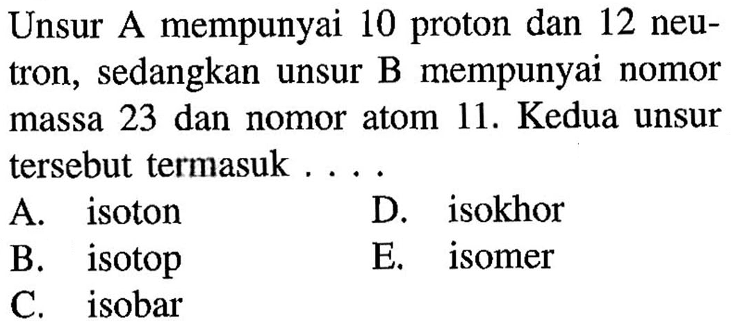 Unsur A mempunyai 10 proton dan 12 neutron, sedangkan unsur B mempunyai nomor massa 23 dan nomor atom 11. Kedua unsur tersebut termasuk... A. isoton D. isokhor B. isotop E. isomer C. isobar