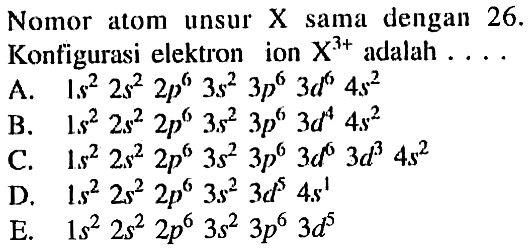 Nomor atom unsur X sama dengan 26. Konfigurasi elektron ion X^3+ adalah ... A. 1s^2 2s^2 2p^6 3s^2 3p^6 3d^6 4s^2 B. 1s^2 2s^2 2p^6 3s^2 3p^6 3d^4 4s^2 C. 1s^2 2s^2 2p^6 3s^2 3p^6 3d^6 3d^3 4s^2 D. 1s^2 2s^2 2p^6 3s^2 3d^5 4s^1 E. 1s^2 2s^2 2p^6 3s^2 3p^6 3d^5 