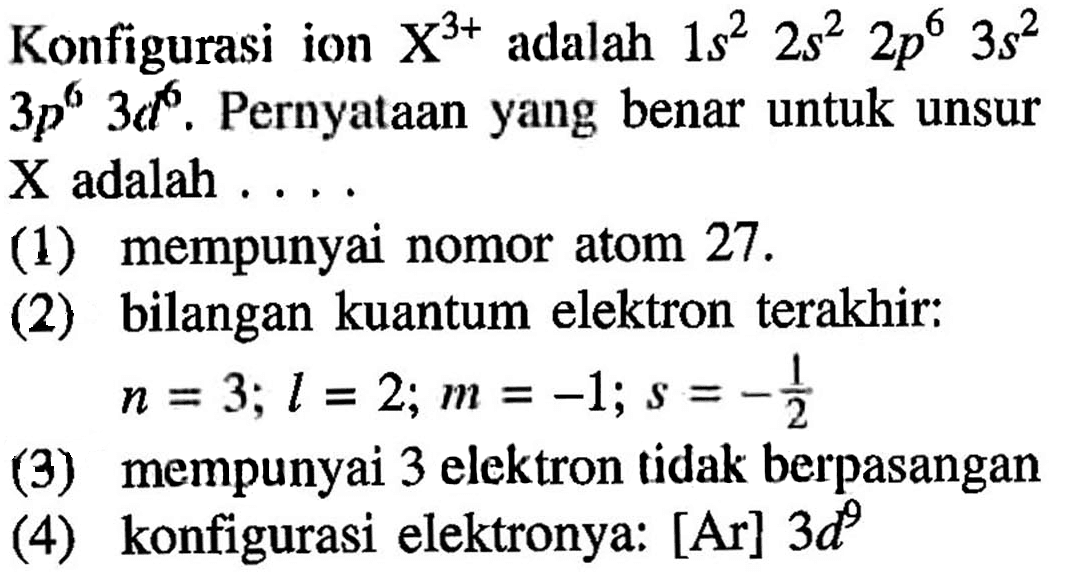 Konfigurasi  ion X^(3+) adalah 1s^2 2s^2 2p^6 3s^2 3p^6 3d^6. Pernyataan yang benar untuk unsur X adalah 
(1) mempunyai nomor atom 27. 
(2) bilangan kuantum elektron terakhir: n = 3; l =2; m = -1; s = -1/2 
(3) mempunyai 3 elektron tidak berpasangan 
(4) konfigurasi elektronnya: [Ar] 3d^9