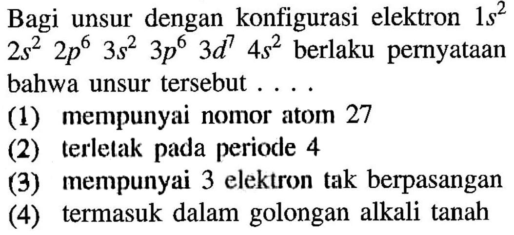 Bagi unsur dengan konfigurasi elektron 1s^2  2s^2 2p^6 3s^2 3p^6 3d^7 4s^2 berlaku pernyataan bahwa unsur tersebut ....(1) mempunyai nomor atom 27 
(2) terletak pada periode 4 
(3) mempunyai 3 elektron tak berpasangan 
(4) termasuk dalam golongan alkali tanah 