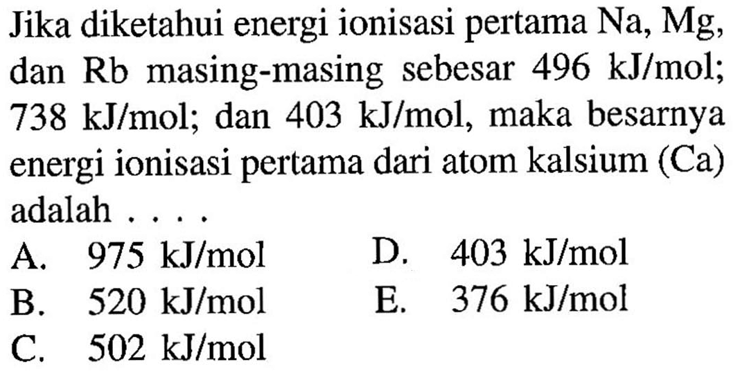 Jika diketahui energi ionisasi pertama Na, Mg, dan Rb masing-masing sebesar 496 kJ/mol; 738 kJ/mol; dan 403 kJ/mol, maka besarnya energi ionisasi pertama dari atom kalsium (Ca) adalah ....