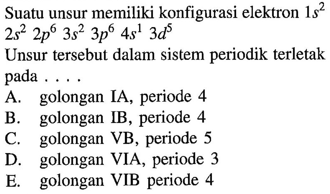 Suatu unsur memiliki konfigurasi elektron  1s^2  2s^2 2p^6 3s^2 3p^6 4s^1 3d^5 Unsur tersebut dalam sistem periodik terletak pada .... A. golongan IA, periode 4 B. golongan IB, periode 4 C. golongan VB, periode 5 D. golongan VIA, periode 3  E. golongan VIB periode 4 